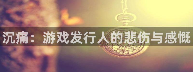 im电竞官网平台代理开号：沉痛：游戏发行人的悲伤与感慨